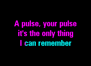 A pulse, your pulse

it's the only thing
I can remember