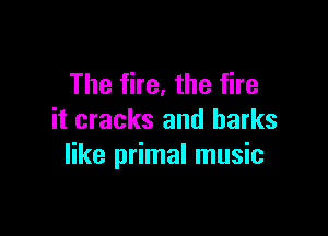 The fire, the fire

it cracks and harks
like primal music