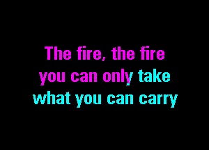 The fire, the fire

you can only take
what you can carryr