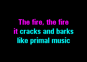 The fire, the fire

it cracks and harks
like primal music