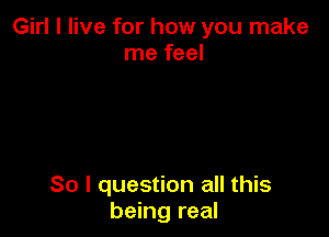Girl I live for how you make
me feel

So I question all this
being real