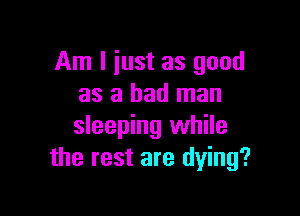 Am I iust as good
as a bad man

sleeping while
the rest are dying?