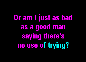 Or am I just as had
as a good man

saying there's
no use of trying?