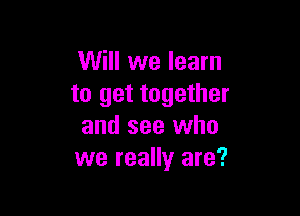 Will we learn
to get together

and see who
we really are?