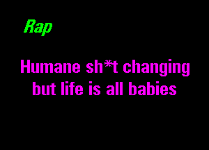 Bap

Humane shaet changing

but life is all babies