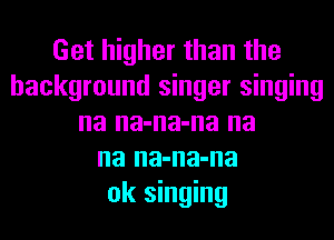 Get higher than the
background singer singing
na na-na-na na
na na-na-na
ok singing