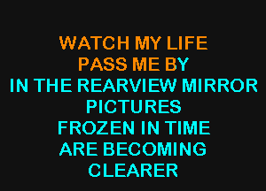 WATCH MY LIFE
PASS ME BY
IN THE REARVIEW MIRROR
PICTURES
FROZEN IN TIME
ARE BECOMING
CLEARER