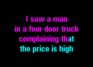 I saw a man
in a four door truck

complaining that
the price is high