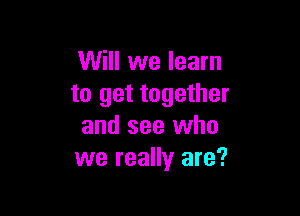 Will we learn
to get together

and see who
we really are?