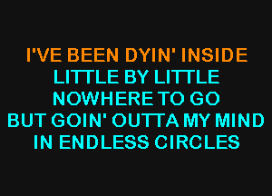 I'VE BEEN DYIN' INSIDE
LITI'LE BY LITI'LE
NOWHERETO GO

BUT GOIN' OUTI'A MY MIND
IN ENDLESS CIRCLES