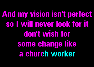 And my vision isn't perfect
so I will never look for it
don't wish for
some change like
a church worker