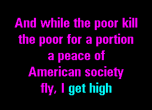 And while the poor kill
the poor for a portion

a peace of
American society
fly, I get high