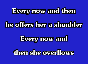 Every now and then
he offers her a shoulder
Every now and

then she overflows