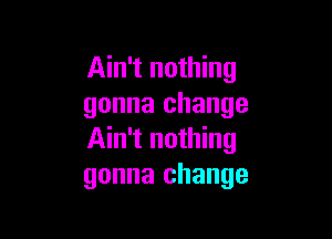 Ain't nothing
gonna change

Ain't nothing
gonna change