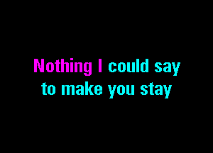 Nothing I could say

to make you stay