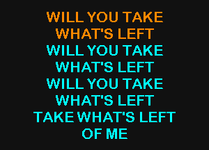 WILL YOU TAKE
WHAT'S LEFT
WILL YOU TAKE
WHAT'S LEFT
WILL YOU TAKE
WHAT'S LEFT

TAKEWHAT'S LEFT
OF ME I