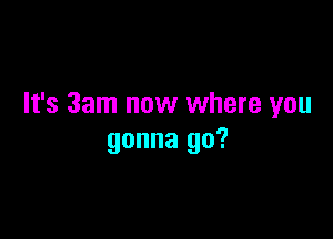 It's 3am now where you

gonna go?