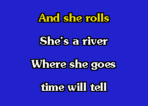 And she rolls

She's a river

Where she 9004s

time will tell