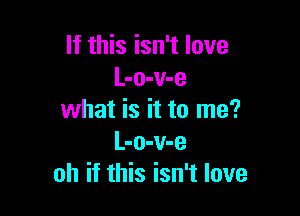 If this isn't love
L-o-v-e

what is it to me?
L-o-v-e
oh if this isn't love