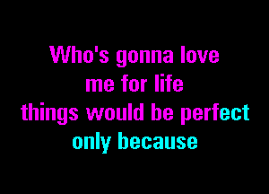 Who's gonna love
me for life

things would be perfect
only because