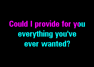 Could I provide for you

everything you've
ever wanted?