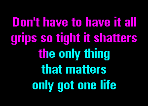 Don't have to have it all
grips so tight it shatters
the only thing
that matters
only got one life