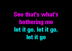 See that's what's
bothering me

let it go, let it go.
let it go