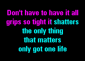 Don't have to have it all
grips so tight it shatters
the only thing
that matters
only got one life