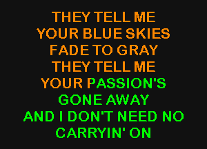 THEY TELL ME
YOUR BLUE SKIES
FADETO GRAY
THEY TELL ME
YOUR PASSION'S
GONE AWAY

AND I DON'T NEED NO
CARRYIN' ON I