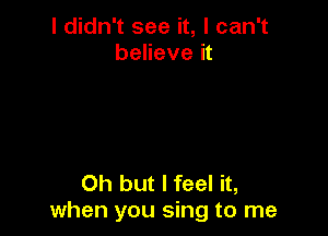 I didn't see it, I can't
believe it

Oh but I feel it,
when you sing to me