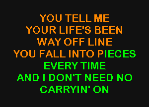 YOU TELL ME
YOUR LIFE'S BEEN
WAY OFF LINE
YOU FALL INTO PIECES
EVERY TIME
AND I DON'T NEED N0
CARRYIN' 0N