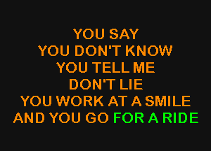 YOU SAY
YOU DON'T KNOW
YOU TELL ME
DON'T LIE
YOU WORK AT A SMILE
AND YOU GO FOR A RIDE