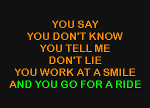 YOU SAY
YOU DON'T KNOW
YOU TELL ME
DON'T LIE
YOU WORK AT A SMILE
AND YOU GO FOR A RIDE
