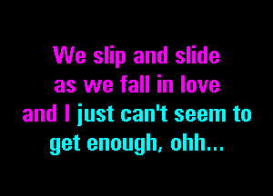 We slip and slide
as we fall in love

and I just can't seem to
getenough,ohhn.