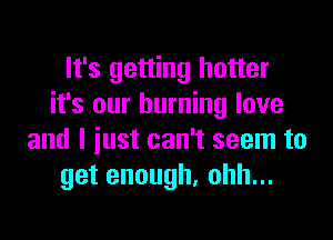 It's getting hotter
it's our burning love

and I just can't seem to
getenough,ohhu.