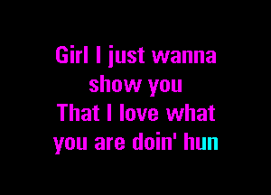 Girl I iust wanna
show you

That I love what
you are doin' hun