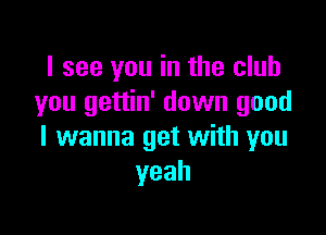 I see you in the club
you gettin' down good

I wanna get with you
yeah