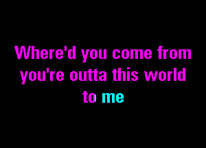 Where'd you come from

you're outta this world
to me