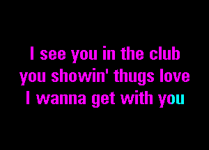 I see you in the club

you showin' thugs love
I wanna get with you