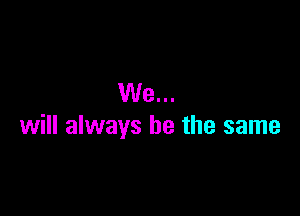 We...

will always be the same