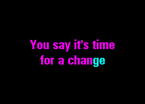 You say it's time

for a change