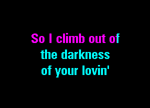 So I climb out of

the darkness
of your lovin'