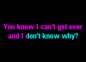 You know I can't get over

and I don't know why?