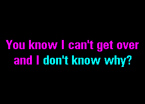 You know I can't get over

and I don't know why?