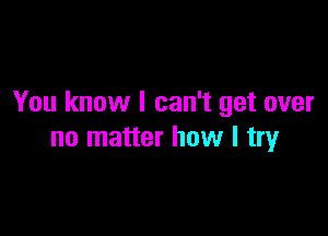 You know I can't get over

no matter how I try