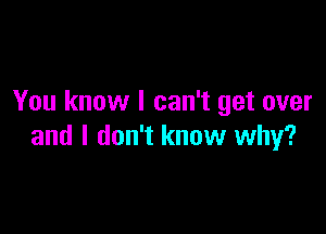 You know I can't get over

and I don't know why?