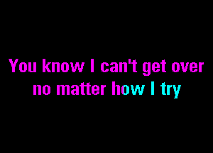 You know I can't get over

no matter how I try