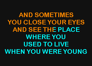 AND SOMETIMES
YOU CLOSEYOUR EYES
AND SEE THE PLACE
WHEREYOU
USED TO LIVE
WHEN YOU WEREYOUNG