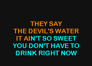 THEY SAY
THE DEVIL'S WATER
IT AIN'T SO SWEET
YOU DON'T HAVE TO
DRINK RIGHT NOW