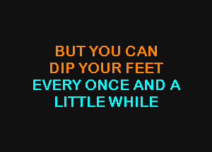 BUT YOU CAN
DIP YOUR FEET

EVERY ONCE AND A
LITTLE WHILE